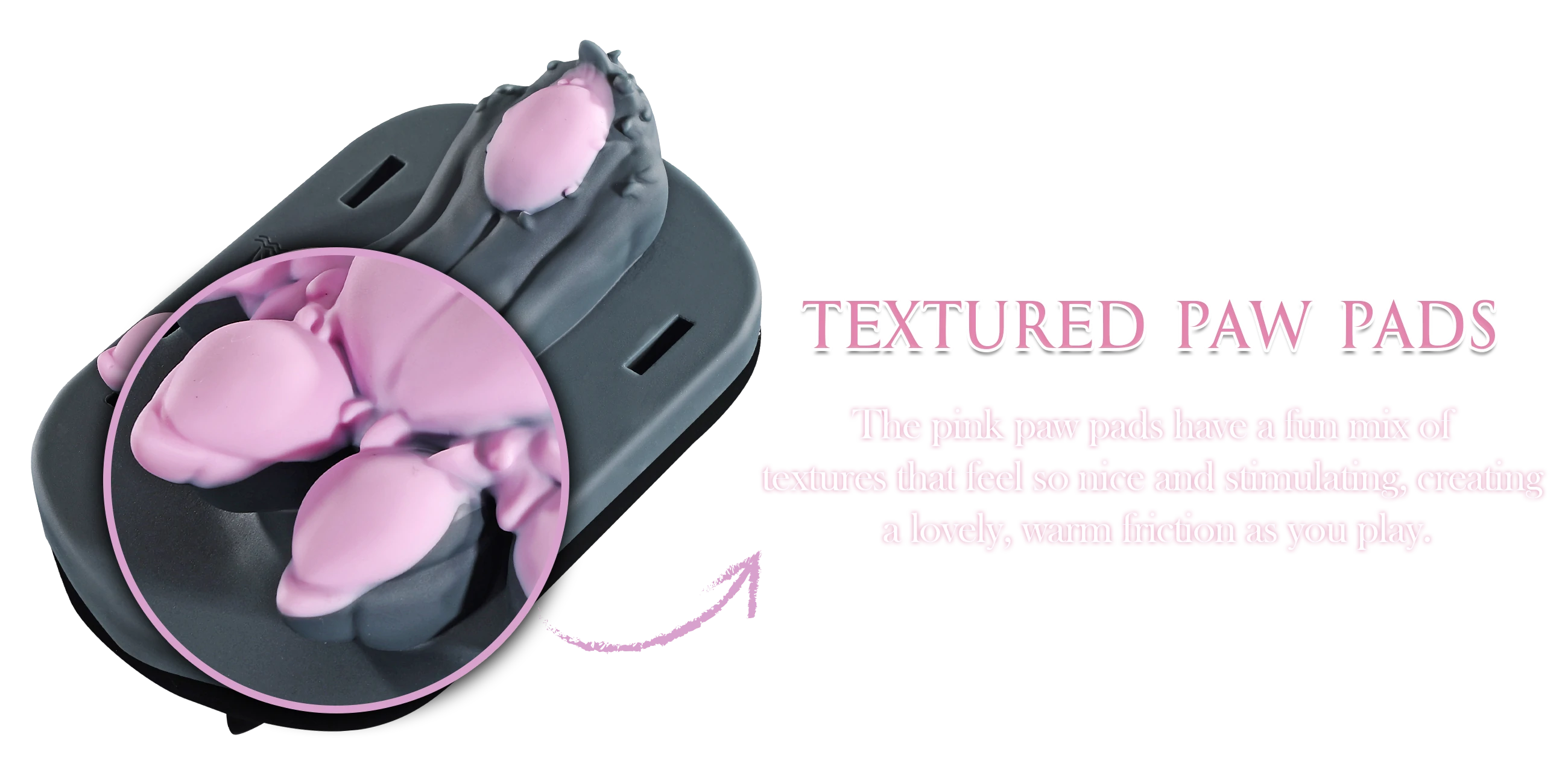 The pink paw pads have a fun mix of textures that feel so nice and stimulating, creating a lovely, warm friction as you play.